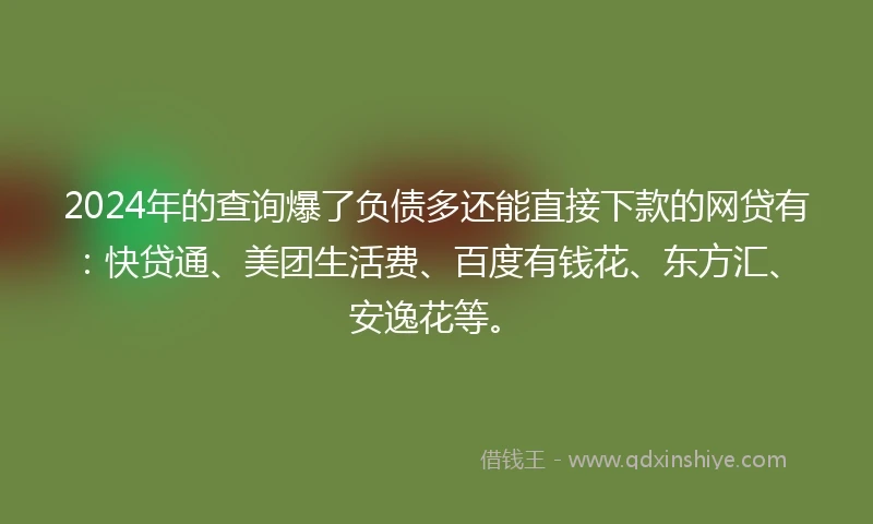 2024年的查询爆了负债多还能直接下款的网贷有：快贷通、美团生活费、百度有钱花、东方汇、安逸花等。