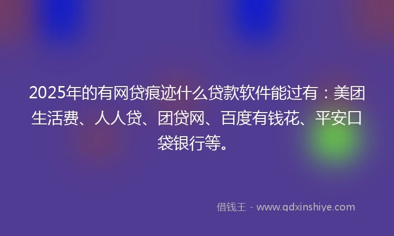 2025年的有网贷痕迹什么贷款软件能过有：美团生活费、人人贷、团贷网、百度有钱花、平安口袋银行等。