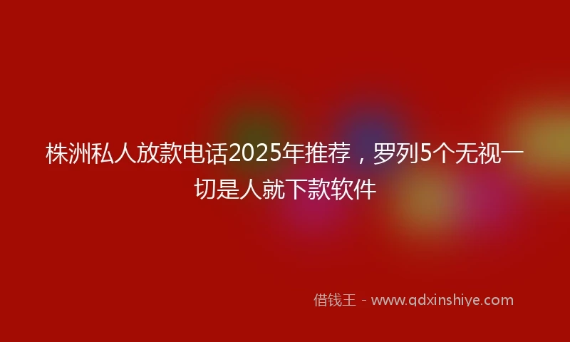 株洲私人放款电话2025年推荐，罗列5个无视一切是人就下款软件