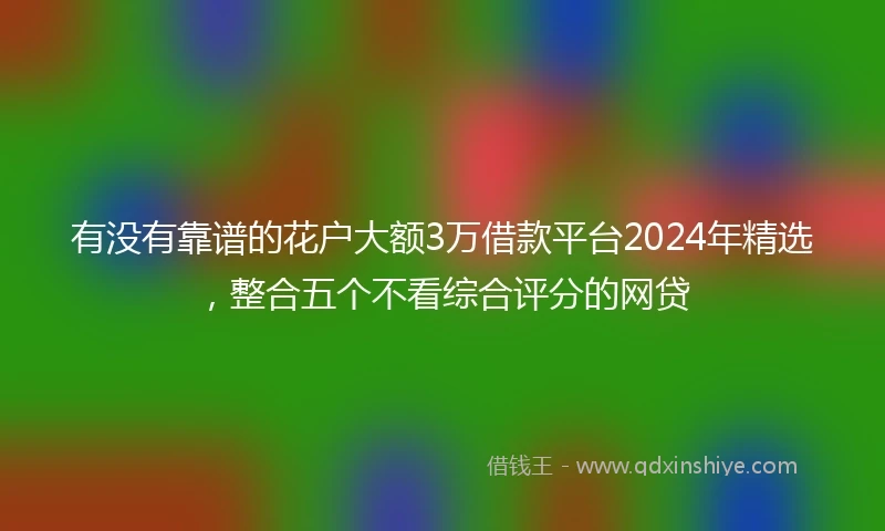 有没有靠谱的花户大额3万借款平台2024年精选，整合五个不看综合评分的网贷