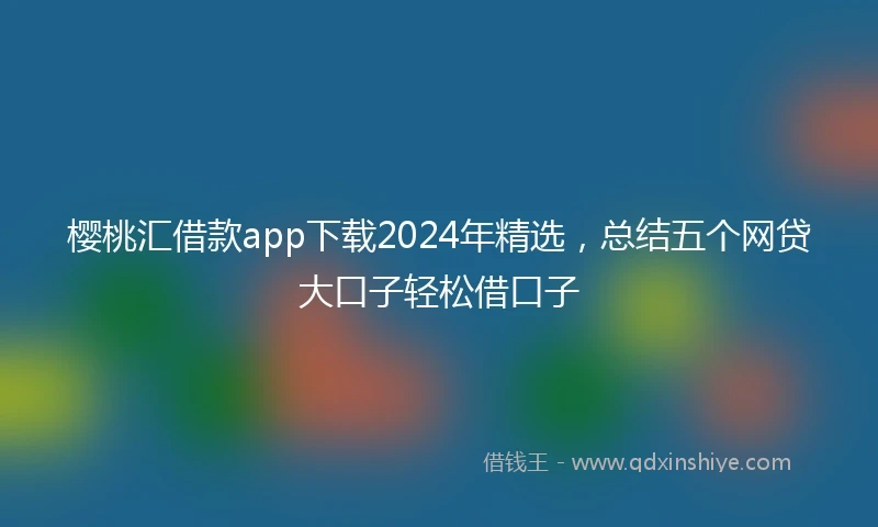 樱桃汇借款app下载2024年精选，总结五个网贷大口子轻松借口子