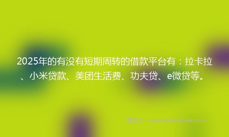 2025年的有没有短期周转的借款平台有：拉卡拉、小米贷款、美团生活费、功夫贷、e微贷等。