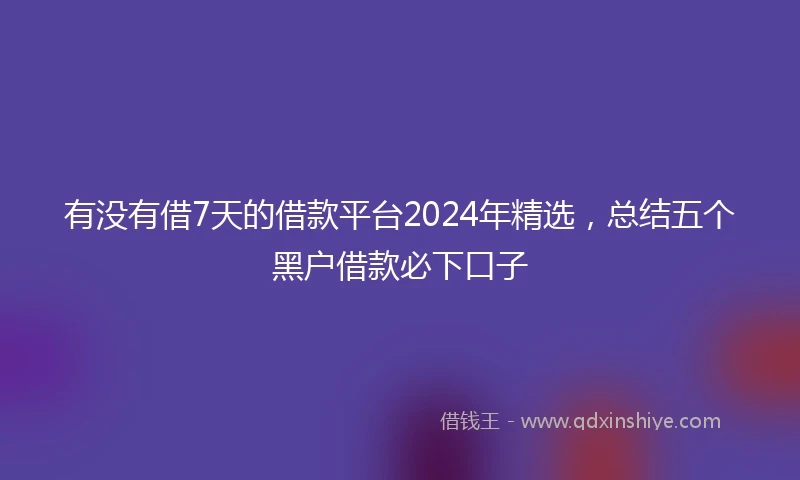 有没有借7天的借款平台2024年精选，总结五个黑户借款必下口子
