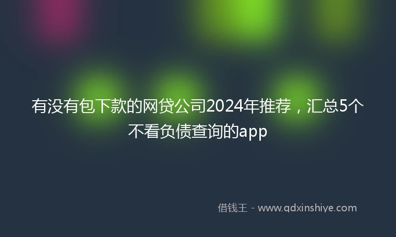 有没有包下款的网贷公司2024年推荐，汇总5个不看负债查询的app
