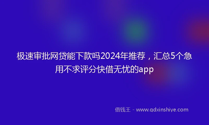 极速审批网贷能下款吗2024年推荐，汇总5个急用不求评分快借无忧的app