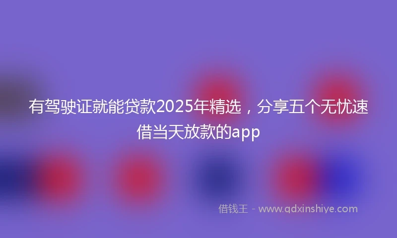 有驾驶证就能贷款2025年精选，分享五个无忧速借当天放款的app