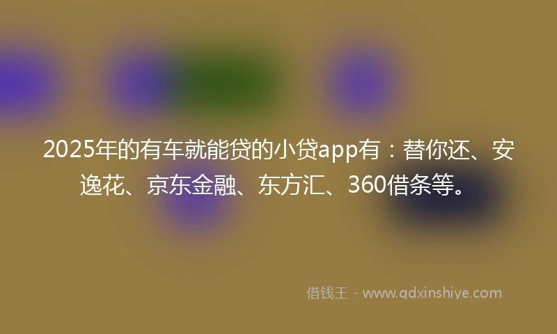 2025年的有车就能贷的小贷app有：替你还、安逸花、京东金融、东方汇、360借条等。