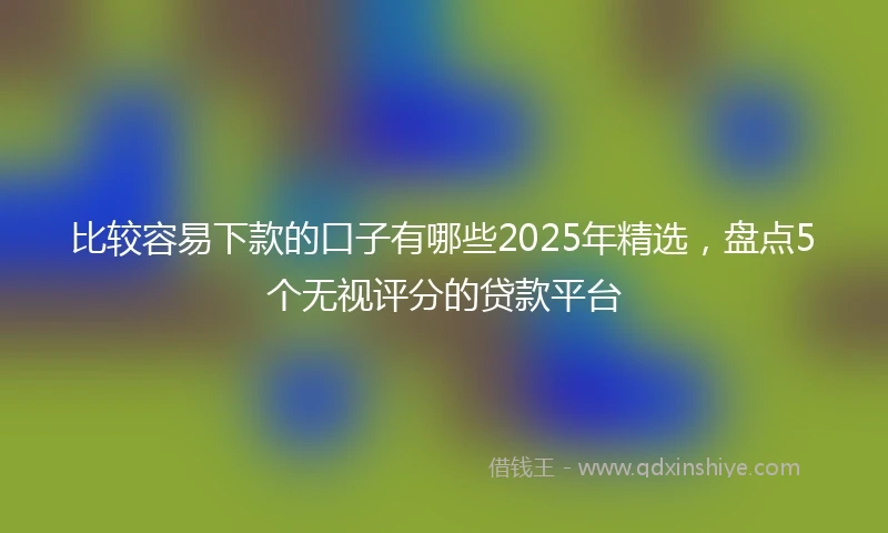 比较容易下款的口子有哪些2025年精选,盘点5个无视评分的贷款平台