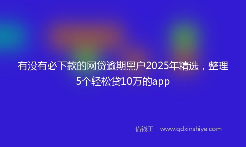 有没有必下款的网贷逾期黑户2025年精选，整理5个轻松贷10万的app
