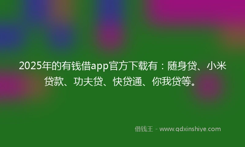 2025年的有钱借app官方下载有：随身贷、小米贷款、功夫贷、快贷通、你我贷等。