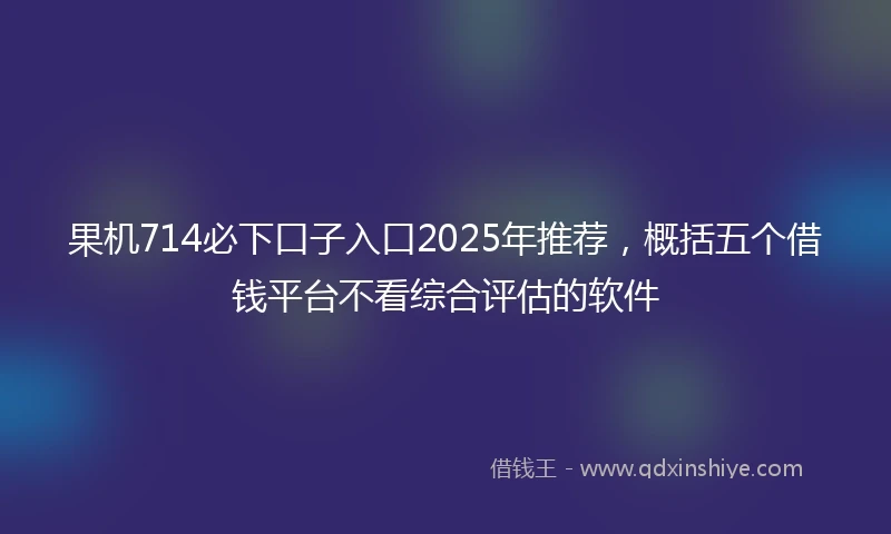 果机714必下口子入口2025年推荐，概括五个借钱平台不看综合评估的软件