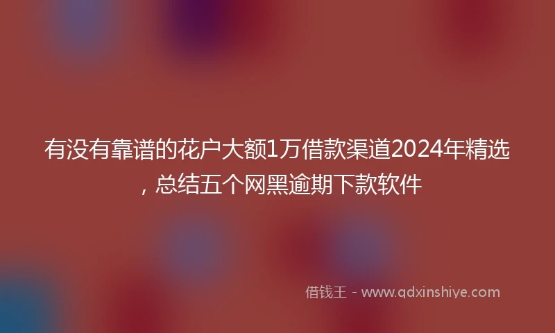 有没有靠谱的花户大额1万借款渠道2024年精选，总结五个网黑逾期下款软件