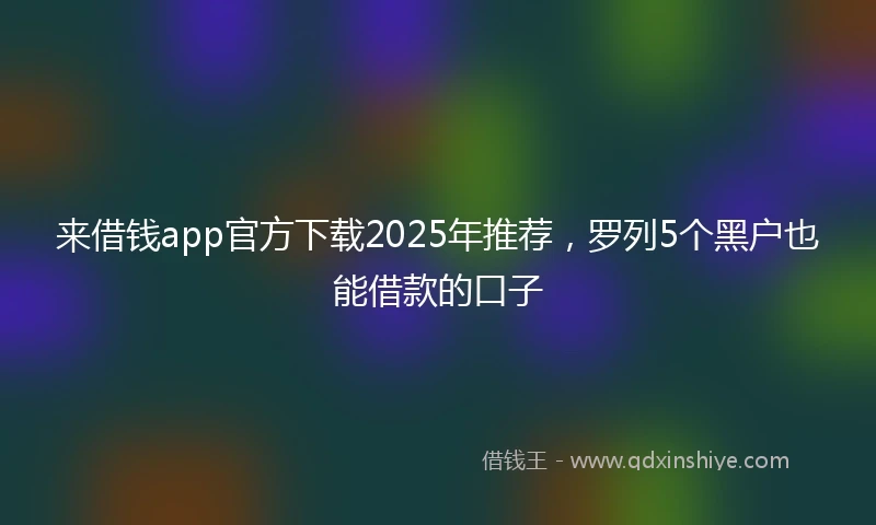 来借钱app官方下载2025年推荐，罗列5个黑户也能借款的口子