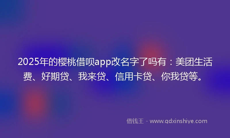 2025年的樱桃借呗app改名字了吗有：美团生活费、好期贷、我来贷、信用卡贷、你我贷等。