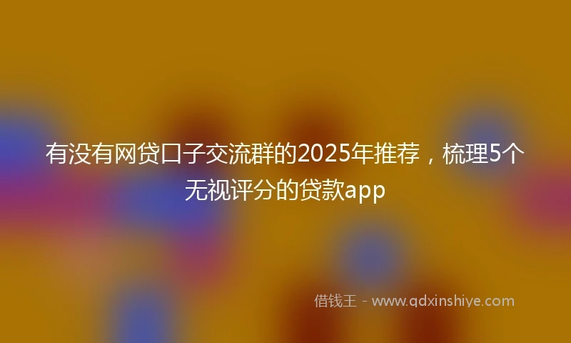有没有网贷口子交流群的2025年推荐，梳理5个无视评分的贷款app