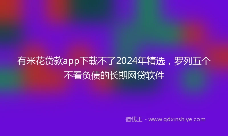 有米花贷款app下载不了2024年精选，罗列五个不看负债的长期网贷软件