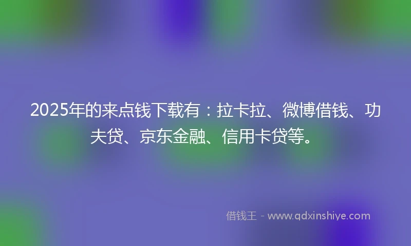 2025年的来点钱下载有：拉卡拉、微博借钱、功夫贷、京东金融、信用卡贷等。