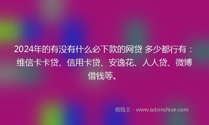 2024年的有没有什么必下款的网贷 多少都行有：维信卡卡贷、信用卡贷、安逸花、人人贷、微博借钱等。