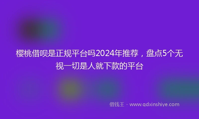 樱桃借呗是正规平台吗2024年推荐，盘点5个无视一切是人就下款的平台