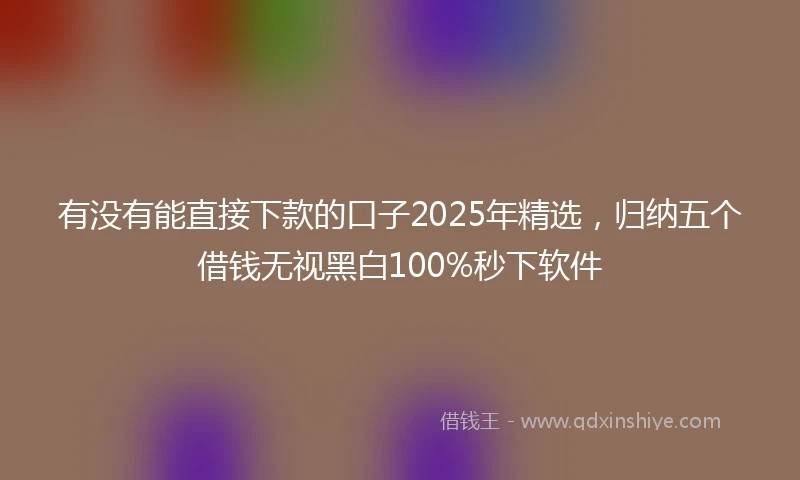 有没有能直接下款的口子2025年精选，归纳五个借钱无视黑白100%秒下软件