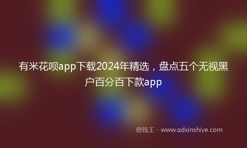 有米花呗app下载2024年精选，盘点五个无视黑户百分百下款app
