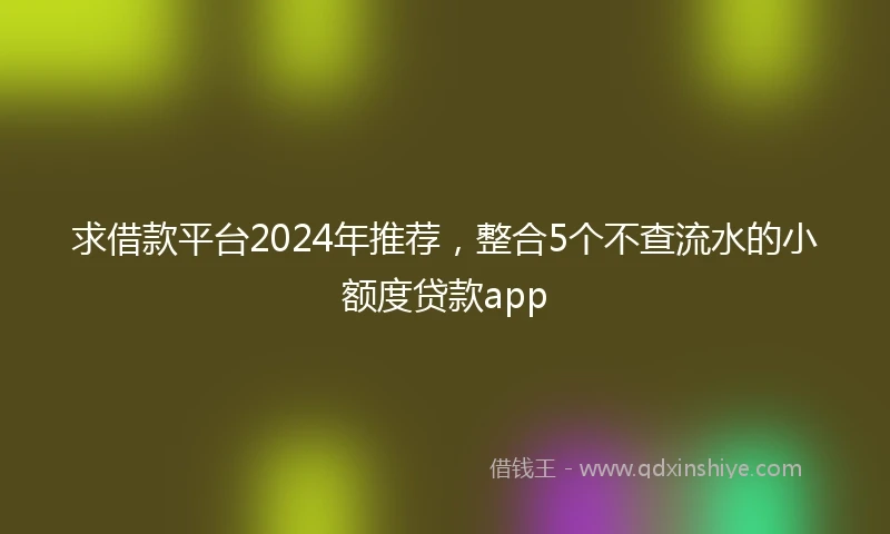 求借款平台2024年推荐，整合5个不查流水的小额度贷款app