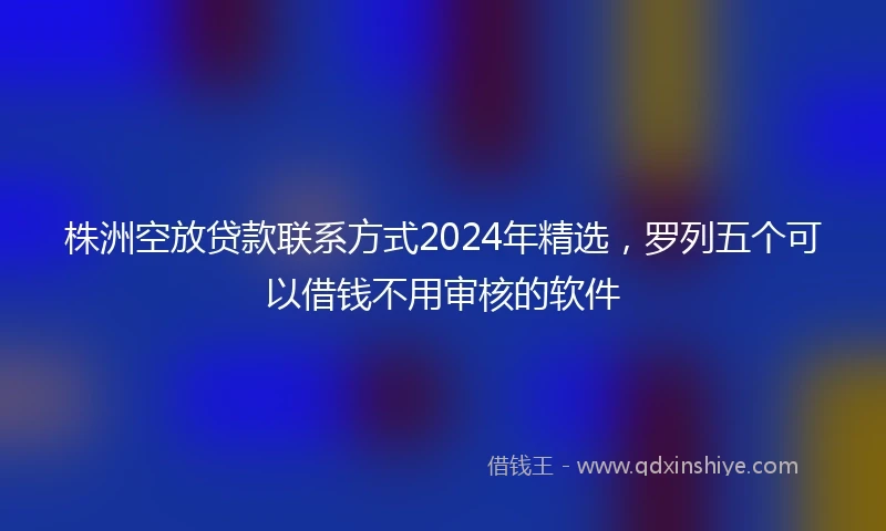 株洲空放贷款联系方式2024年精选，罗列五个可以借钱不用审核的软件