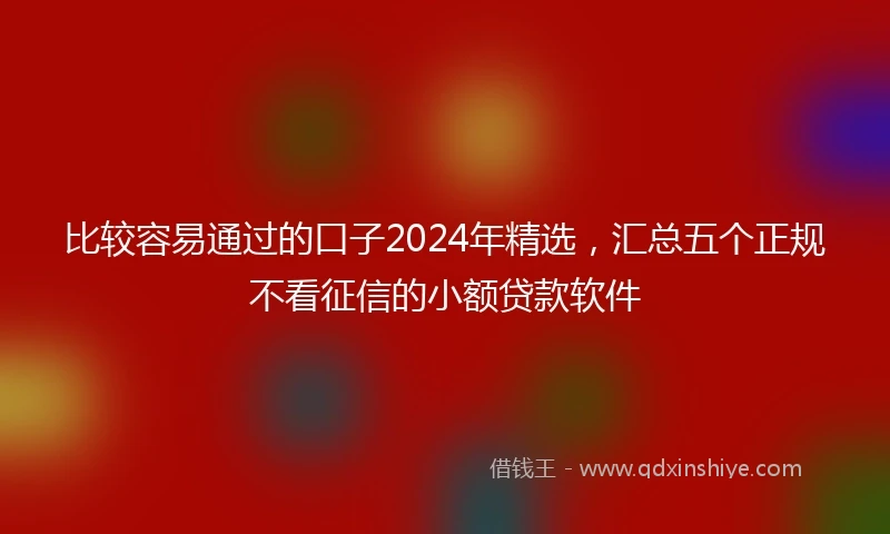 比较容易通过的口子2024年精选，汇总五个正规不看征信的小额贷款软件