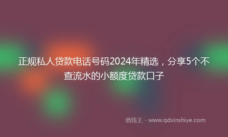 正规私人贷款电话号码2024年精选，分享5个不查流水的小额度贷款口子