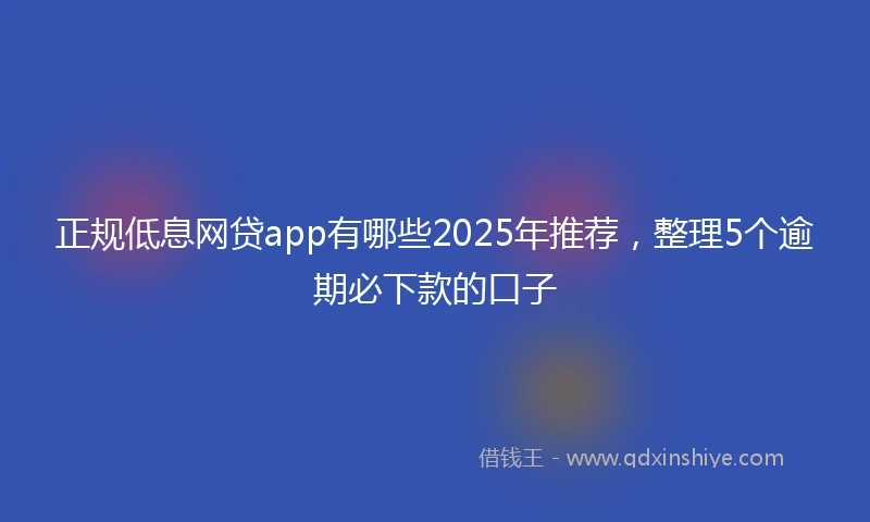 正规低息网贷app有哪些2025年推荐，整理5个逾期必下款的口子