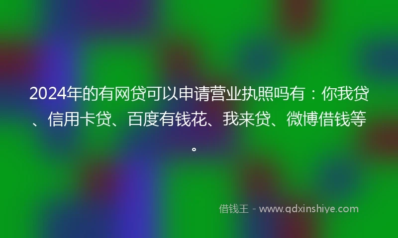 2024年的有网贷可以申请营业执照吗有：你我贷、信用卡贷、百度有钱花、我来贷、微博借钱等。