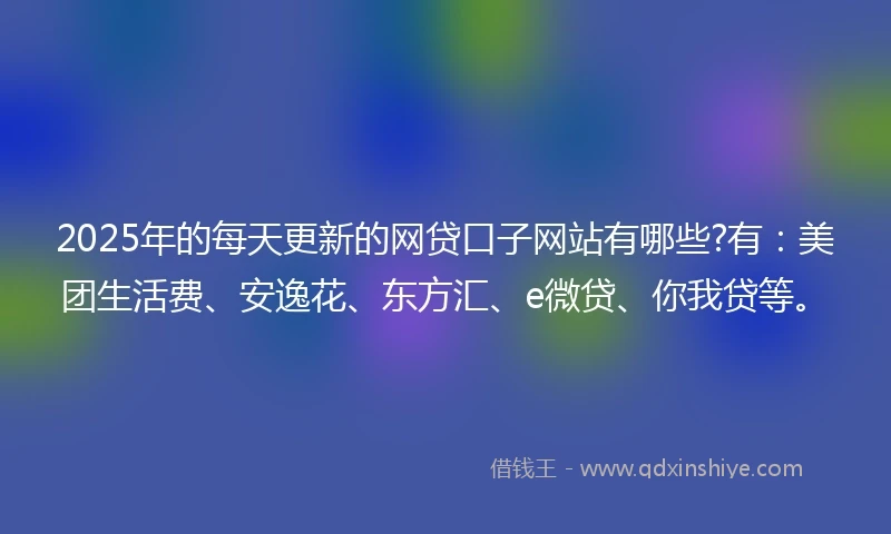 2025年的每天更新的网贷口子网站有哪些?有：美团生活费、安逸花、东方汇、e微贷、你我贷等。