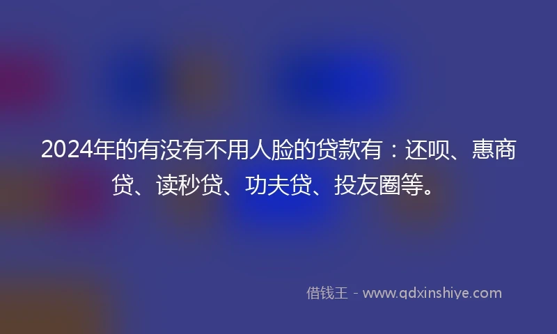 2024年的有没有不用人脸的贷款有：还呗、惠商贷、读秒贷、功夫贷、投友圈等。