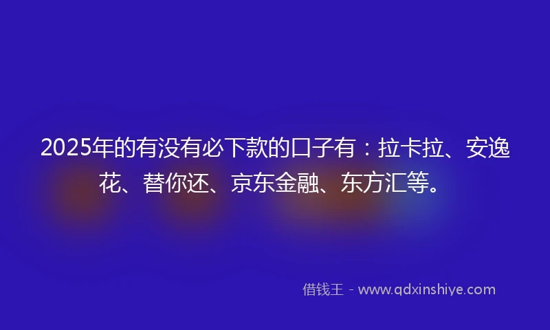 2025年的有没有必下款的口子有：拉卡拉、安逸花、替你还、京东金融、东方汇等。