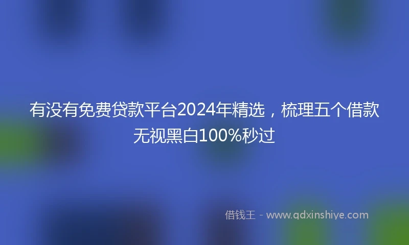 有没有免费贷款平台2024年精选，梳理五个借款无视黑白100%秒过