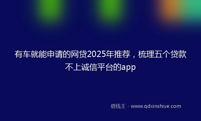 有车就能申请的网贷2025年推荐，梳理五个贷款不上诚信平台的app
