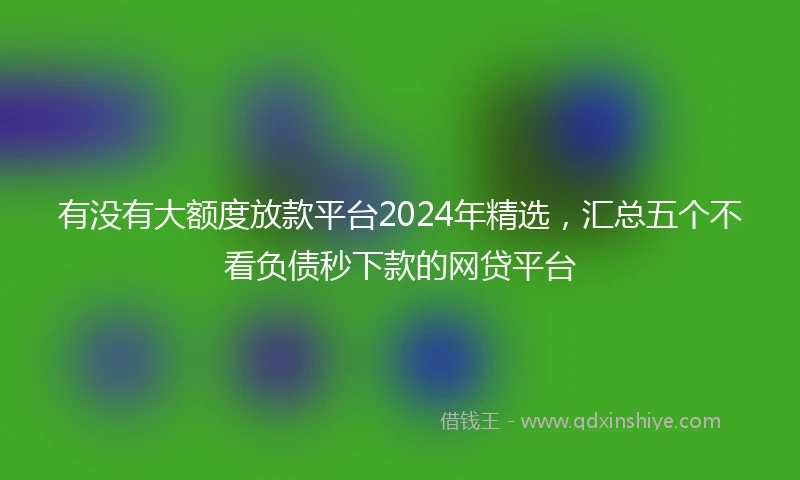 有没有大额度放款平台2024年精选，汇总五个不看负债秒下款的网贷平台