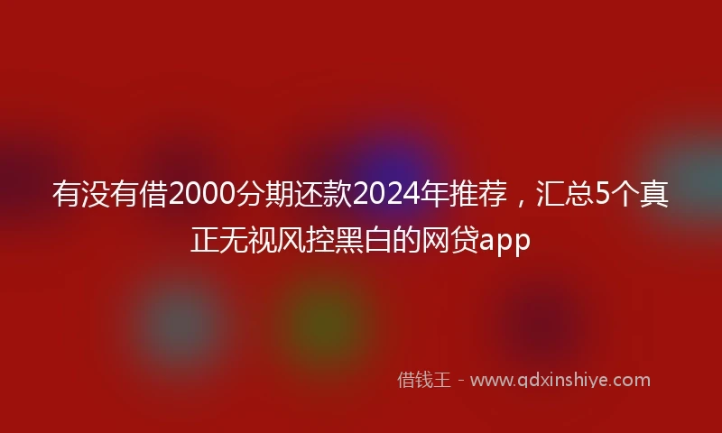 有没有借2000分期还款2024年推荐，汇总5个真正无视风控黑白的网贷app