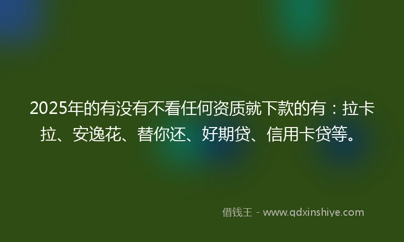 2025年的有没有不看任何资质就下款的有：拉卡拉、安逸花、替你还、好期贷、信用卡贷等。