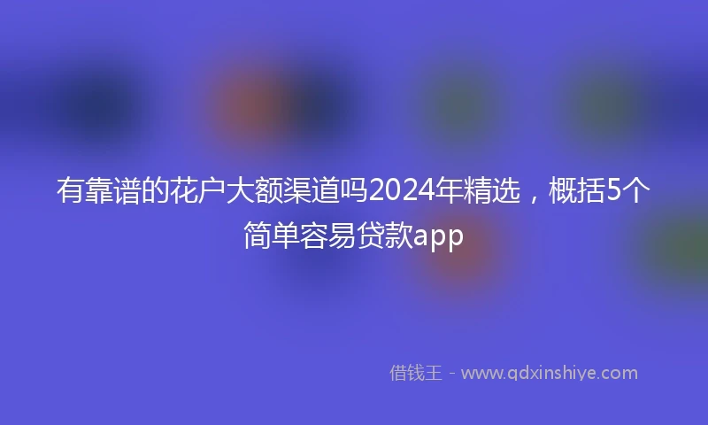 有靠谱的花户大额渠道吗2024年精选，概括5个简单容易贷款app