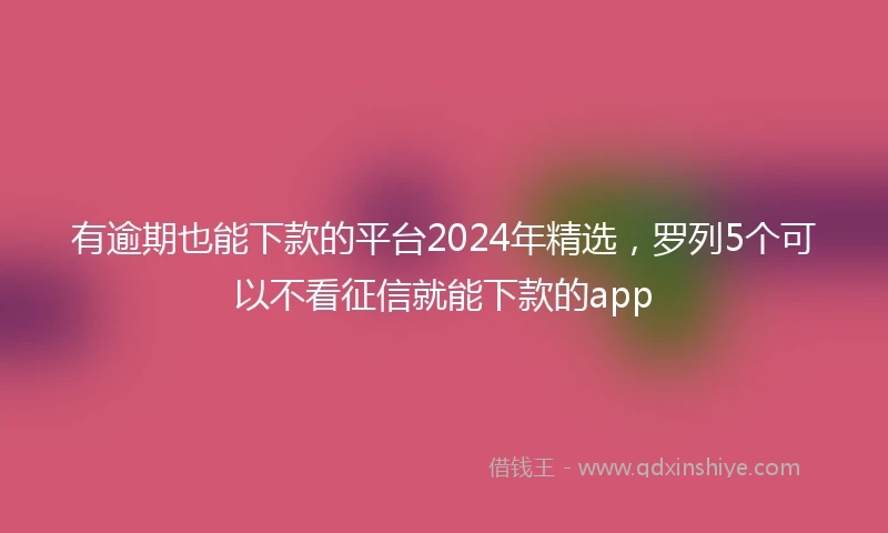 有逾期也能下款的平台2024年精选，罗列5个可以不看征信就能下款的app