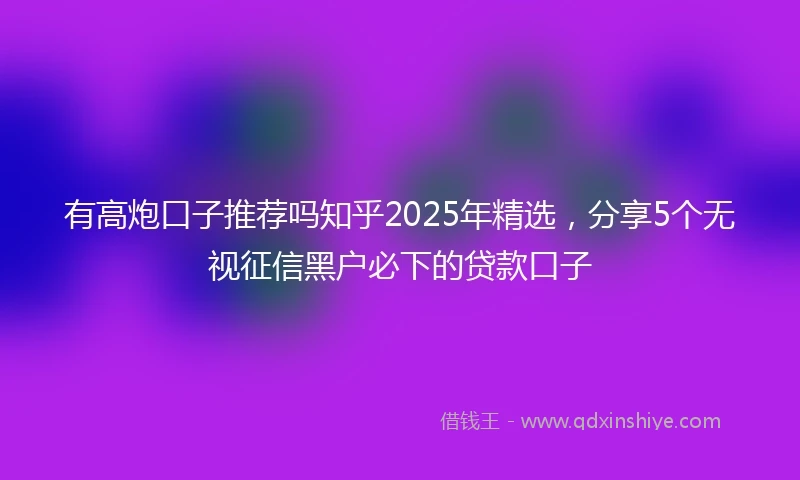 有高炮口子推荐吗知乎2025年精选，分享5个无视征信黑户必下的贷款口子