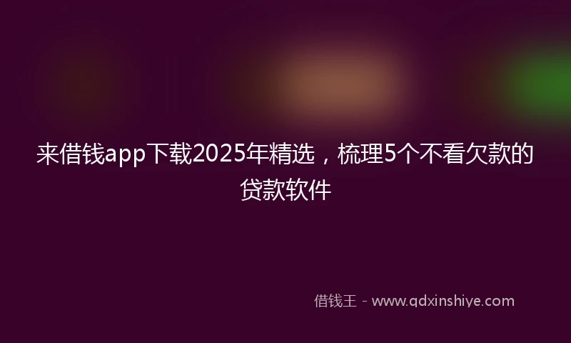 来借钱app下载2025年精选，梳理5个不看欠款的贷款软件