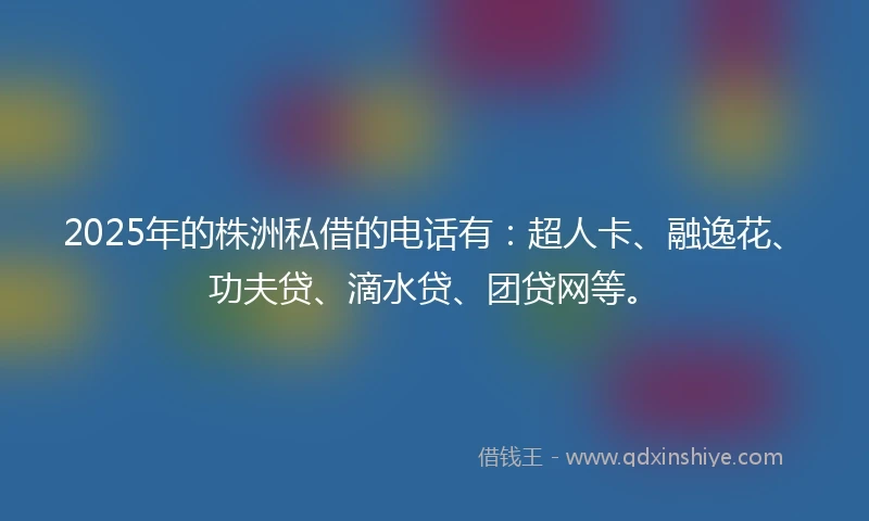 2025年的株洲私借的电话有：超人卡、融逸花、功夫贷、滴水贷、团贷网等。
