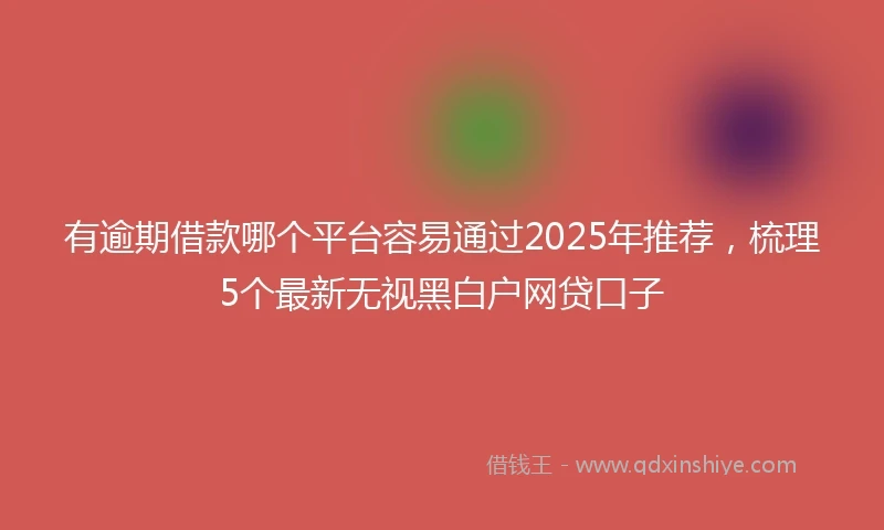 有逾期借款哪个平台容易通过2025年推荐，梳理5个最新无视黑白户网贷口子