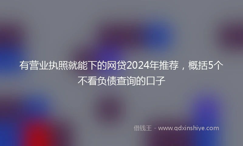 有营业执照就能下的网贷2024年推荐，概括5个不看负债查询的口子