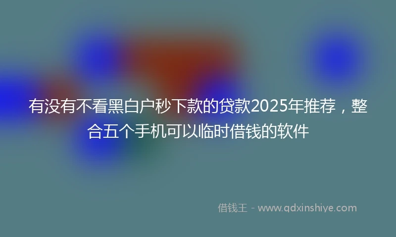 有没有不看黑白户秒下款的贷款2025年推荐，整合五个手机可以临时借钱的软件