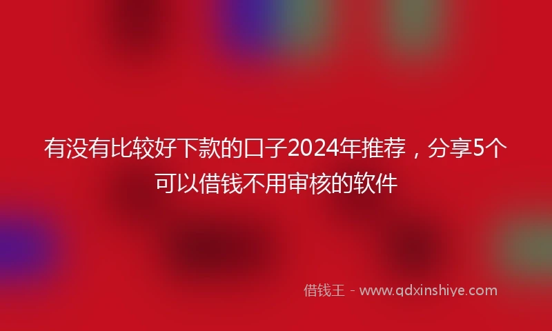 有没有比较好下款的口子2024年推荐，分享5个可以借钱不用审核的软件