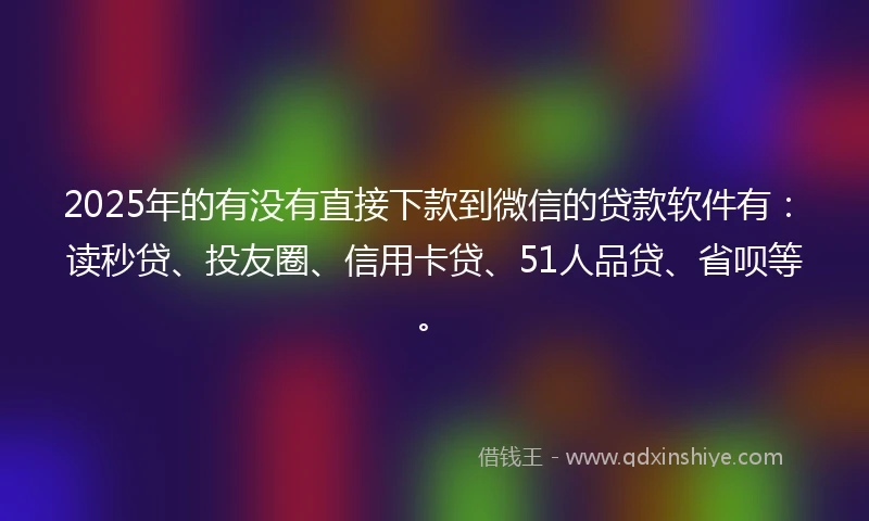 2025年的有没有直接下款到微信的贷款软件有：读秒贷、投友圈、信用卡贷、51人品贷、省呗等。