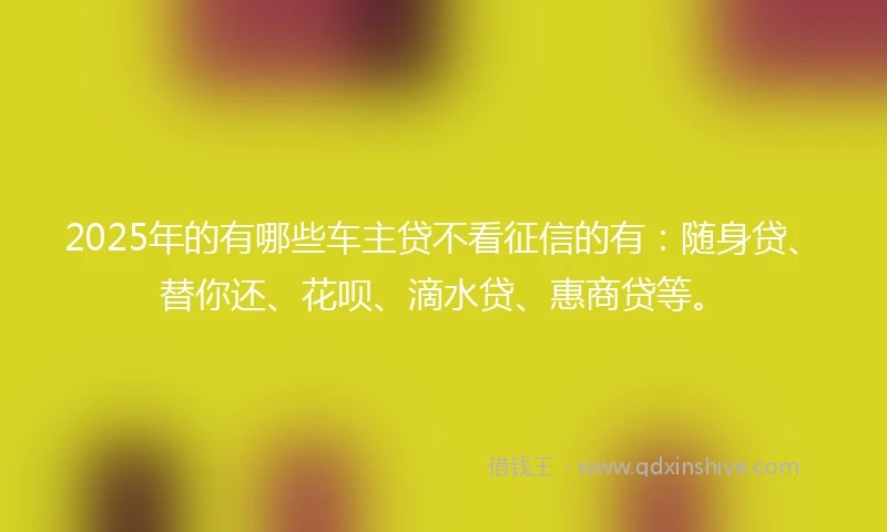 2025年的有哪些车主贷不看征信的有：随身贷、替你还、花呗、滴水贷、惠商贷等。